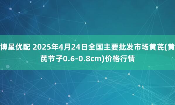 博星优配 2025年4月24日全国主要批发市场黄芪(黄芪节子0.6-0.8cm)价格行情