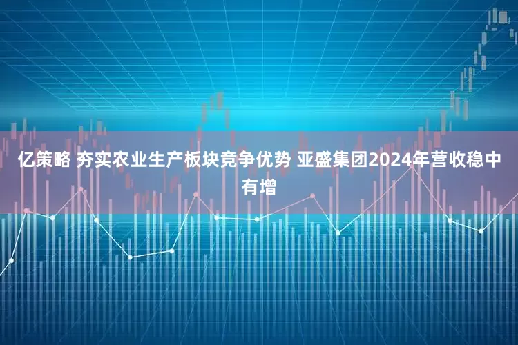 亿策略 夯实农业生产板块竞争优势 亚盛集团2024年营收稳中有增