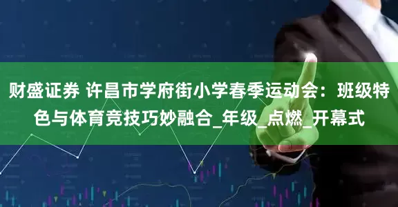 财盛证券 许昌市学府街小学春季运动会：班级特色与体育竞技巧妙融合_年级_点燃_开幕式