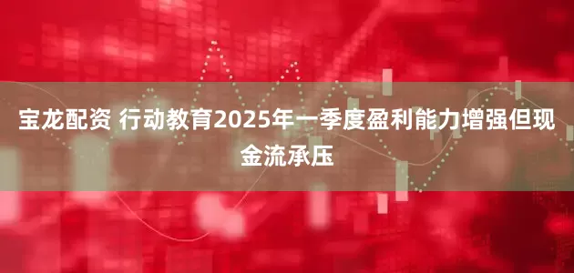 宝龙配资 行动教育2025年一季度盈利能力增强但现金流承压