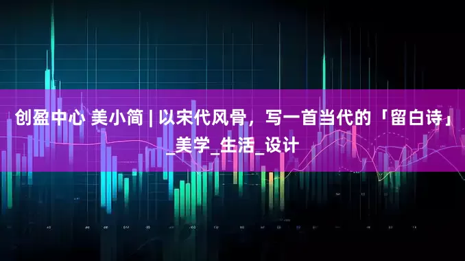 创盈中心 美小简 | 以宋代风骨，写一首当代的「留白诗」_美学_生活_设计