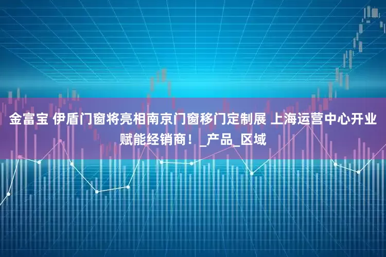 金富宝 伊盾门窗将亮相南京门窗移门定制展 上海运营中心开业赋能经销商！_产品_区域