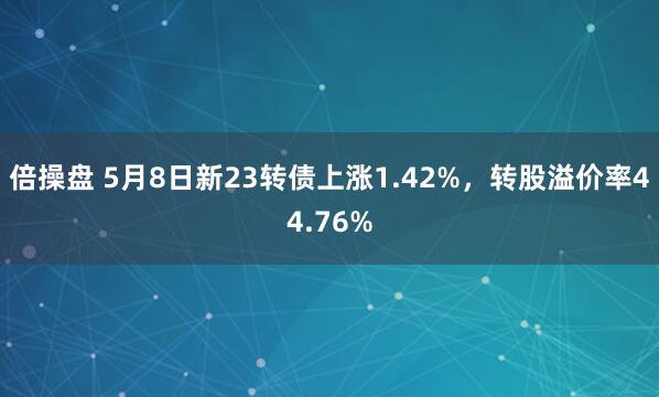 倍操盘 5月8日新23转债上涨1.42%，转股溢价率44.76%