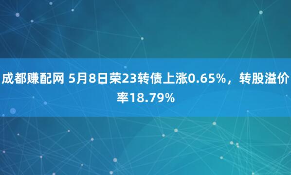 成都赚配网 5月8日荣23转债上涨0.65%，转股溢价率18.79%