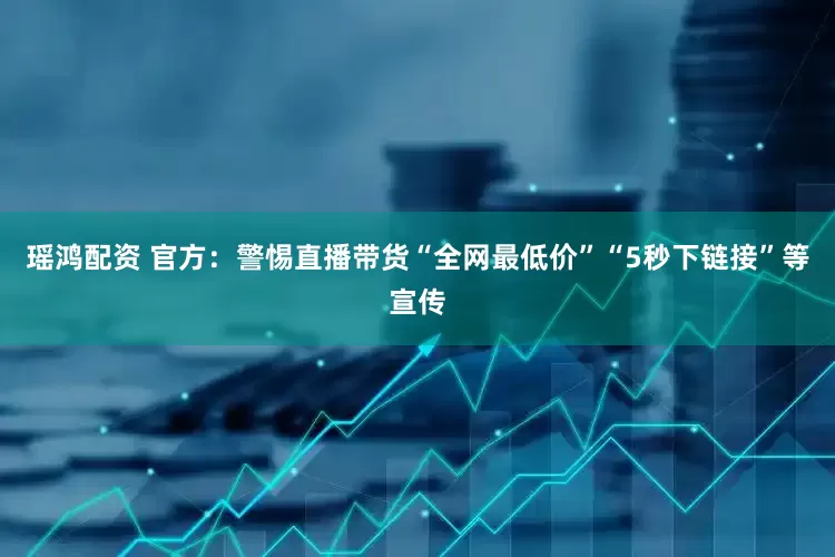 瑶鸿配资 官方：警惕直播带货“全网最低价”“5秒下链接”等宣传