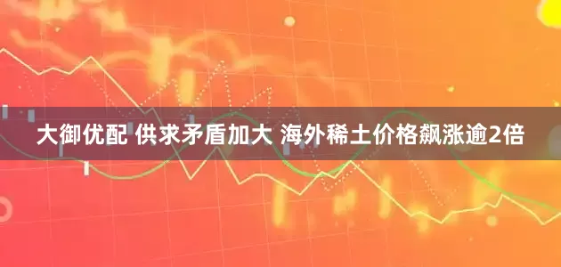 大御优配 供求矛盾加大 海外稀土价格飙涨逾2倍