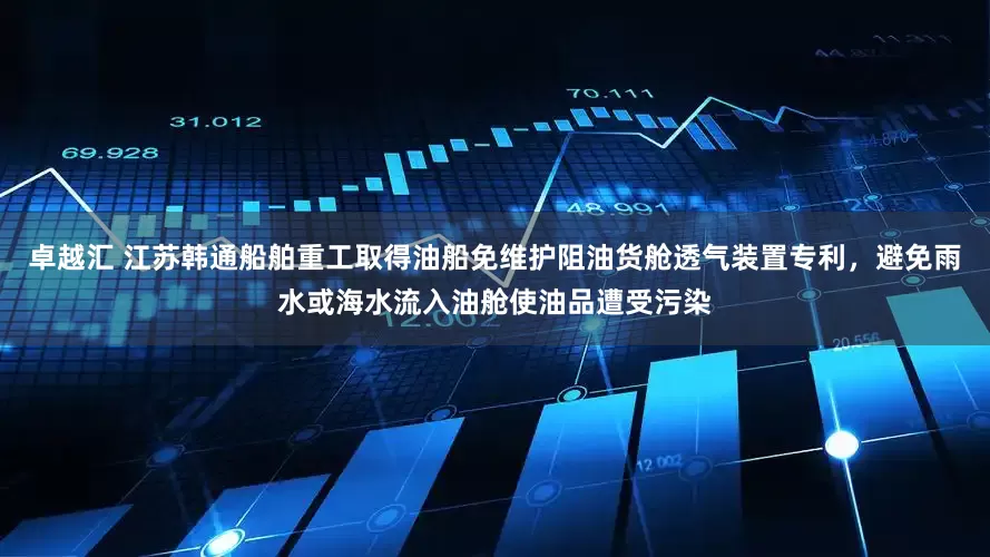 卓越汇 江苏韩通船舶重工取得油船免维护阻油货舱透气装置专利，避免雨水或海水流入油舱使油品遭受污染