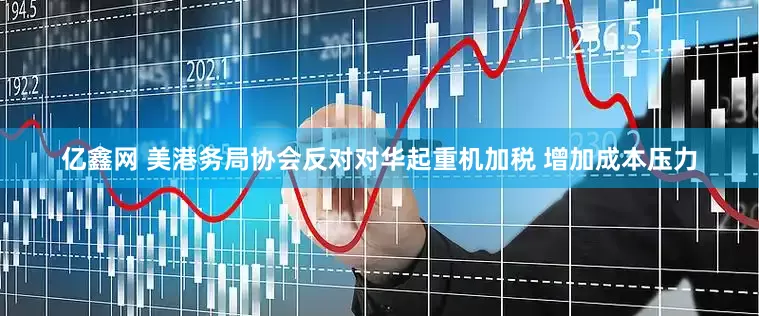亿鑫网 美港务局协会反对对华起重机加税 增加成本压力