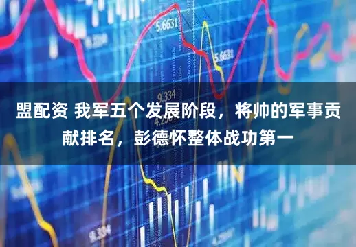 盟配资 我军五个发展阶段，将帅的军事贡献排名，彭德怀整体战功第一
