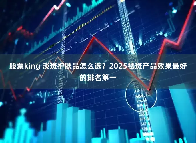 股票king 淡斑护肤品怎么选？2025祛斑产品效果最好的排名第一